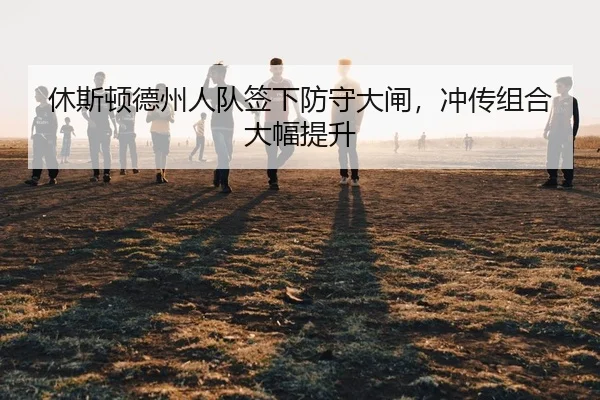 休斯顿德州人队签下防守大闸，冲传组合大幅提升